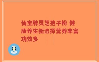 仙宝牌灵芝孢子粉 健康养生新选择营养丰富功效多