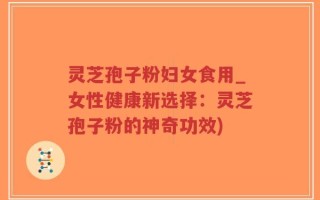 灵芝孢子粉妇女食用_女性健康新选择：灵芝孢子粉的神奇功效)