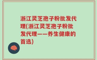 浙江灵芝孢子粉批发代理(浙江灵芝孢子粉批发代理——养生健康的首选)