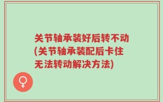 关节轴承装好后转不动(关节轴承装配后卡住无法转动解决方法)