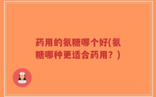 药用的氨糖哪个好(氨糖哪种更适合药用？)