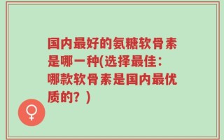 国内最好的氨糖软骨素是哪一种(选择最佳：哪款软骨素是国内最优质的？)