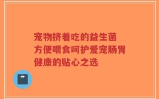 宠物挤着吃的益生菌 方便喂食呵护爱宠肠胃健康的贴心之选