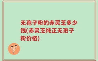 无孢子粉的赤灵芝多少钱(赤灵芝纯正无孢子粉价格)