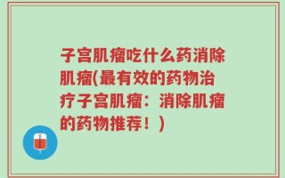 子宫肌瘤吃什么药消除肌瘤(最有效的药物治疗子宫肌瘤：消除肌瘤的药物推荐！)