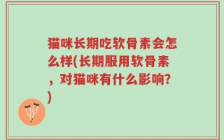猫咪长期吃软骨素会怎么样(长期服用软骨素，对猫咪有什么影响？)