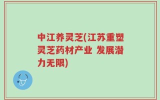 中江养灵芝(江苏重塑灵芝药材产业 发展潜力无限)