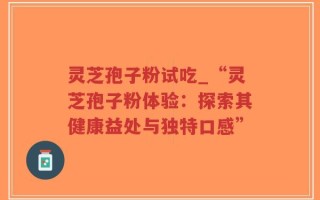 灵芝孢子粉试吃_“灵芝孢子粉体验：探索其健康益处与独特口感”