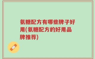 氨糖配方有哪些牌子好用(氨糖配方的好用品牌推荐)