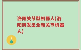 洛阳关节型机器人(洛阳研发出全新关节机器人)