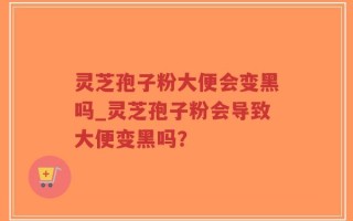 灵芝孢子粉大便会变黑吗_灵芝孢子粉会导致大便变黑吗？