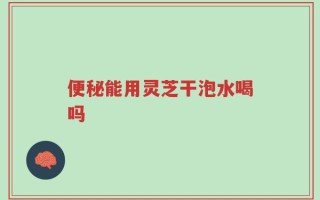 便秘能用灵芝干泡水喝吗