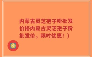 内蒙古灵芝孢子粉批发价格内蒙古灵芝孢子粉批发价，限时优惠！)
