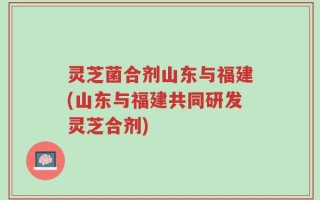 灵芝菌合剂山东与福建(山东与福建共同研发灵芝合剂)