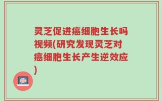 灵芝促进癌细胞生长吗视频(研究发现灵芝对癌细胞生长产生逆效应)