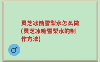 灵芝冰糖雪梨水怎么做(灵芝冰糖雪梨水的制作方法)