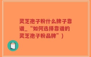 灵芝孢子粉什么牌子靠谱_“如何选择靠谱的灵芝孢子粉品牌”)