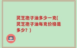 灵芝孢子油多少一克(灵芝孢子油每克价格是多少？)