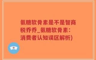 氨糖软骨素是不是智商税乔乔_氨糖软骨素：消费者认知误区解析)