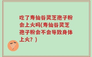 吃了寿仙谷灵芝孢子粉会上火吗(寿仙谷灵芝孢子粉会不会导致身体上火？)