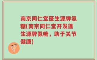 南京同仁堂蓬生源牌氨糖(南京同仁堂开发蓬生源牌氨糖，助于关节健康)