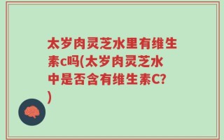 太岁肉灵芝水里有维生素c吗(太岁肉灵芝水中是否含有维生素C？)