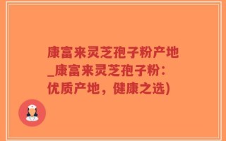 康富来灵芝孢子粉产地_康富来灵芝孢子粉：优质产地，健康之选)