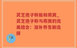 灵芝孢子粉能和燕窝_灵芝孢子粉与燕窝的完美结合：滋补养生新选择