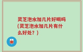 灵芝泡水加几片好喝吗(灵芝泡水加几片有什么好处？)