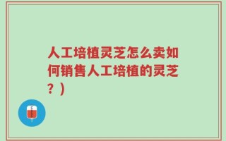 人工培植灵芝怎么卖如何销售人工培植的灵芝？)