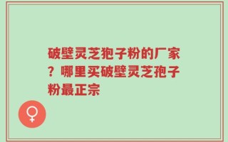 破壁灵芝狍子粉的厂家？哪里买破壁灵芝孢子粉最正宗