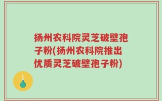扬州农科院灵芝破壁孢子粉(扬州农科院推出优质灵芝破壁孢子粉)