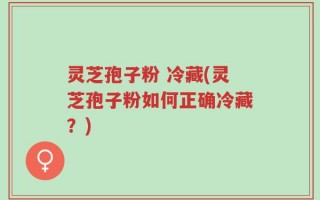 灵芝孢子粉 冷藏(灵芝孢子粉如何正确冷藏？)