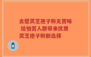 去壁灵芝孢子粉无苦味 给怕苦人群带来优质灵芝孢子粉新选择