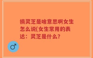 摘灵芝是啥意思啊女生怎么说(女生常用的表达：灵芝是什么？