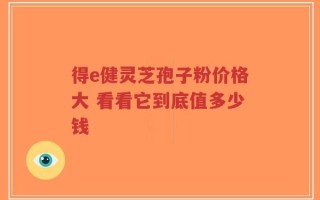 得e健灵芝孢子粉价格大 看看它到底值多少钱
