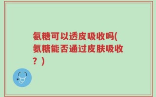 氨糖可以透皮吸收吗(氨糖能否通过皮肤吸收？)