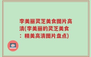 李美丽灵芝美食图片高清(李美丽的灵芝美食：精美高清图片盘点)