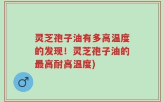 灵芝孢子油有多高温度的发现！灵芝孢子油的最高耐高温度)