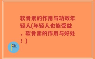 软骨素的作用与功效年轻人(年轻人也能受益，软骨素的作用与好处！)