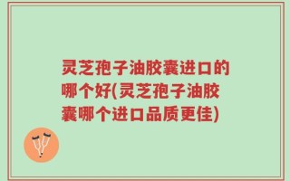 灵芝孢子油胶囊进口的哪个好(灵芝孢子油胶囊哪个进口品质更佳)