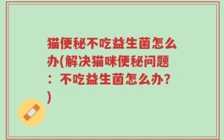 猫便秘不吃益生菌怎么办(解决猫咪便秘问题：不吃益生菌怎么办？)
