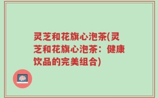 灵芝和花旗心泡茶(灵芝和花旗心泡茶：健康饮品的完美组合)