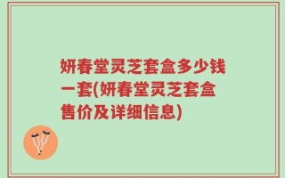 妍春堂灵芝套盒多少钱一套(妍春堂灵芝套盒售价及详细信息)