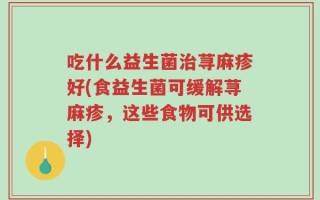 吃什么益生菌治荨麻疹好(食益生菌可缓解荨麻疹，这些食物可供选择)