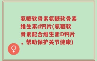 氨糖软骨素氨糖软骨素维生素d钙片(氨糖软骨素配合维生素D钙片，帮助保护关节健康)