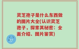 灵芝孢子是什么东西做的图片大全(认识灵芝孢子，探索其秘密：全面介绍、图片鉴赏)