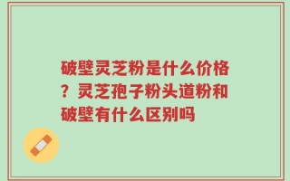 破壁灵芝粉是什么价格？灵芝孢子粉头道粉和破壁有什么区别吗