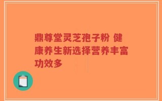 鼎尊堂灵芝孢子粉 健康养生新选择营养丰富功效多