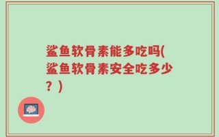 鲨鱼软骨素能多吃吗(鲨鱼软骨素安全吃多少？)